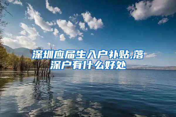 深圳应届生入户补贴,落深户有什么好处