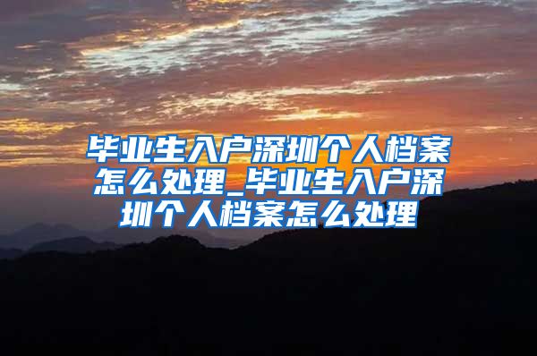 毕业生入户深圳个人档案怎么处理_毕业生入户深圳个人档案怎么处理