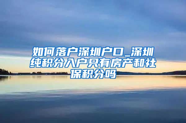 如何落户深圳户口_深圳纯积分入户只有房产和社保积分吗