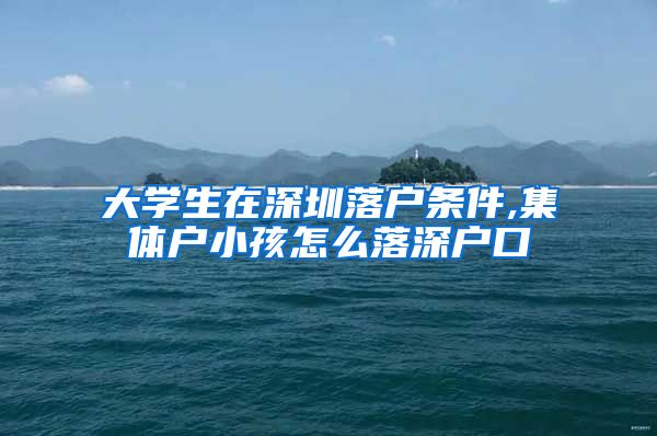 大学生在深圳落户条件,集体户小孩怎么落深户口