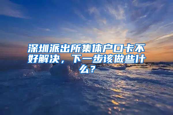 深圳派出所集体户口卡不好解决，下一步该做些什么？