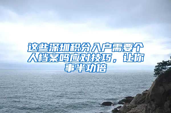 这些深圳积分入户需要个人档案吗应对技巧，让你事半功倍