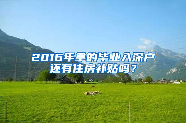 2016年拿的毕业入深户还有住房补贴吗？