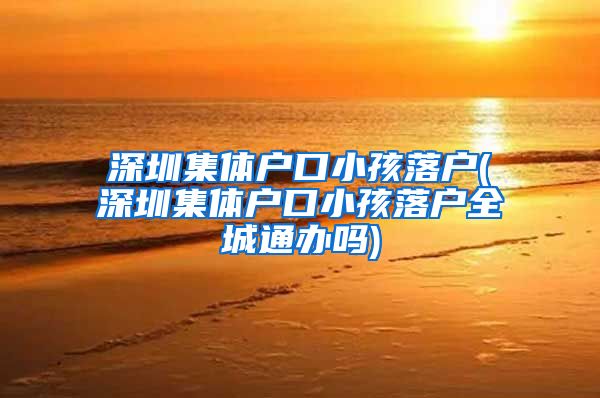 深圳集体户口小孩落户(深圳集体户口小孩落户全城通办吗)