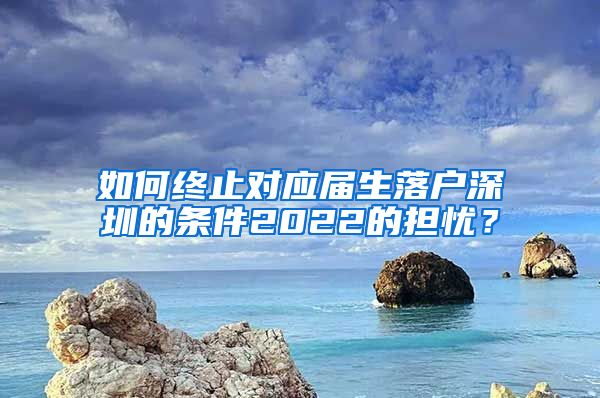 如何终止对应届生落户深圳的条件2022的担忧？
