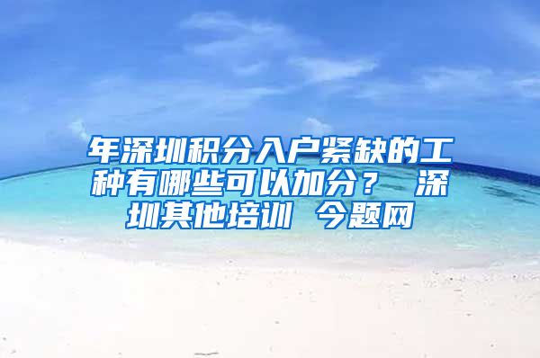 年深圳积分入户紧缺的工种有哪些可以加分？ 深圳其他培训 今题网