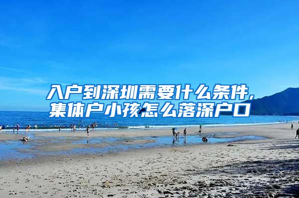 入户到深圳需要什么条件,集体户小孩怎么落深户口