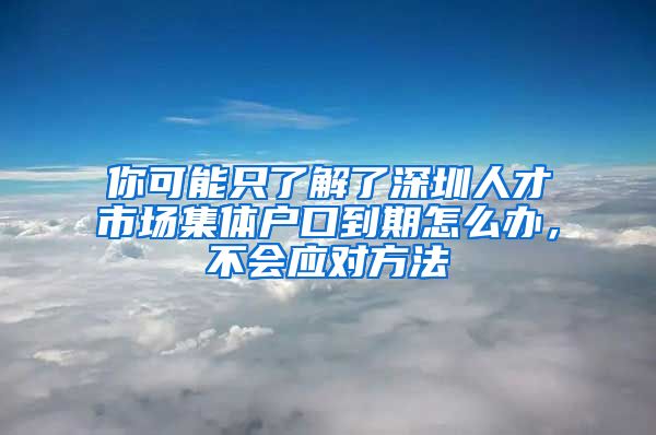 你可能只了解了深圳人才市场集体户口到期怎么办，不会应对方法