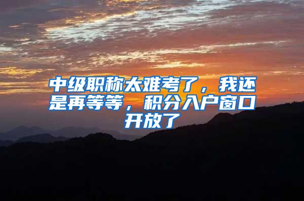 中级职称太难考了，我还是再等等，积分入户窗口开放了