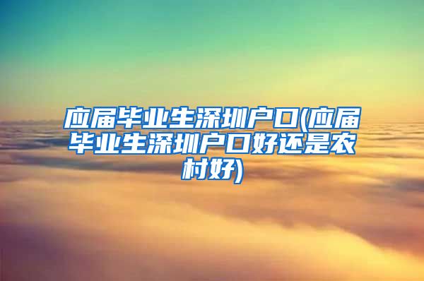 应届毕业生深圳户口(应届毕业生深圳户口好还是农村好)