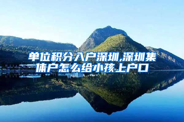 单位积分入户深圳,深圳集体户怎么给小孩上户口