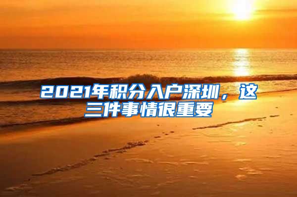 2021年积分入户深圳，这三件事情很重要