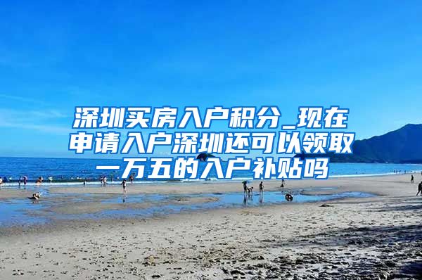 深圳买房入户积分_现在申请入户深圳还可以领取一万五的入户补贴吗