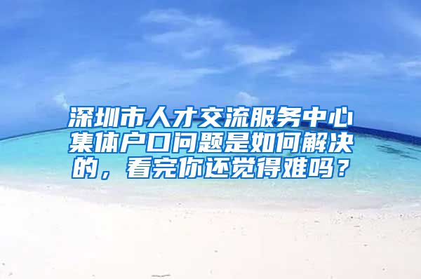 深圳市人才交流服务中心集体户口问题是如何解决的，看完你还觉得难吗？