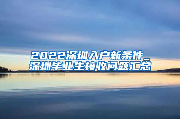 2022深圳入户新条件_深圳毕业生接收问题汇总