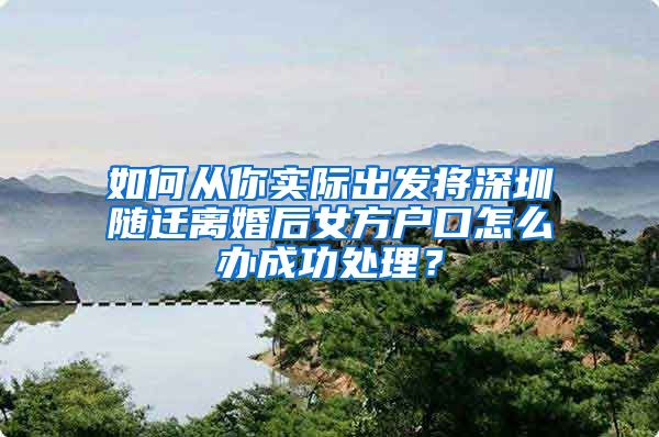 如何从你实际出发将深圳随迁离婚后女方户口怎么办成功处理？