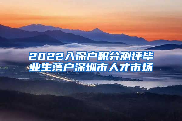 2022入深户积分测评毕业生落户深圳市人才市场