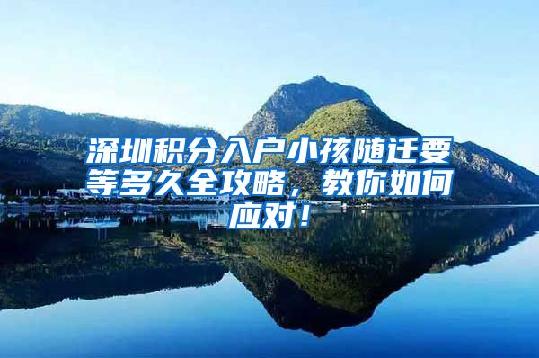 深圳积分入户小孩随迁要等多久全攻略，教你如何应对！
