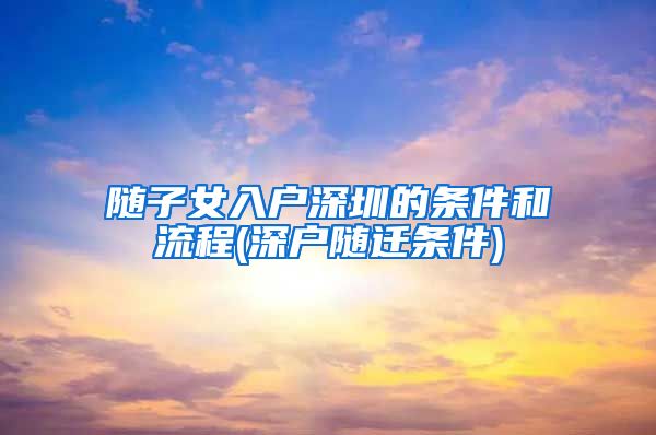 随子女入户深圳的条件和流程(深户随迁条件)