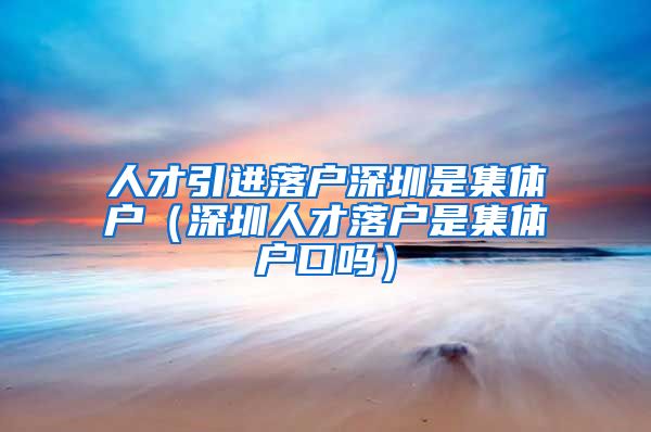 人才引进落户深圳是集体户（深圳人才落户是集体户口吗）