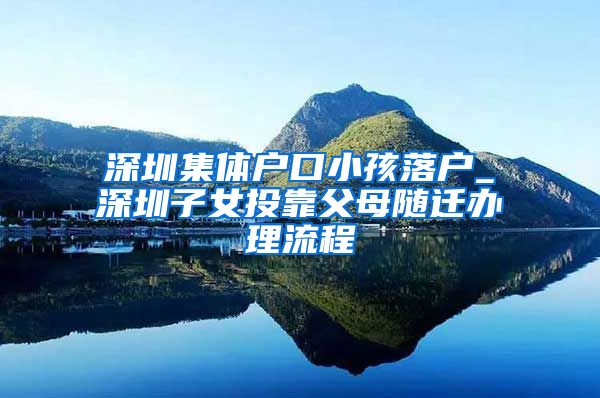 深圳集体户口小孩落户_深圳子女投靠父母随迁办理流程
