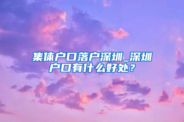 集体户口落户深圳_深圳户口有什么好处？