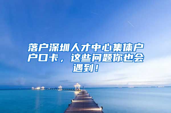 落户深圳人才中心集体户户口卡，这些问题你也会遇到！