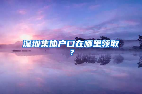 深圳集体户口在哪里领取？