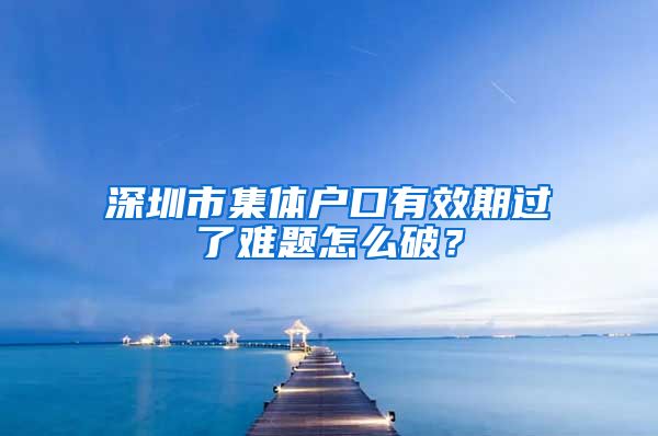 深圳市集体户口有效期过了难题怎么破？