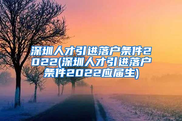 深圳人才引进落户条件2022(深圳人才引进落户条件2022应届生)