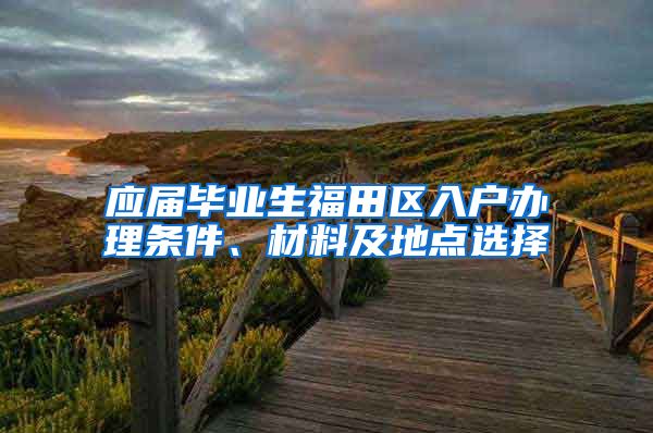 应届毕业生福田区入户办理条件、材料及地点选择