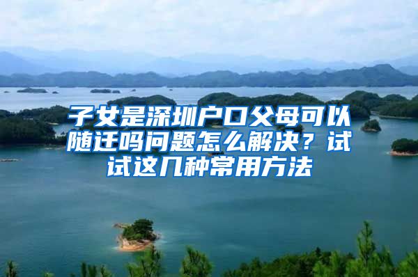 子女是深圳户口父母可以随迁吗问题怎么解决？试试这几种常用方法