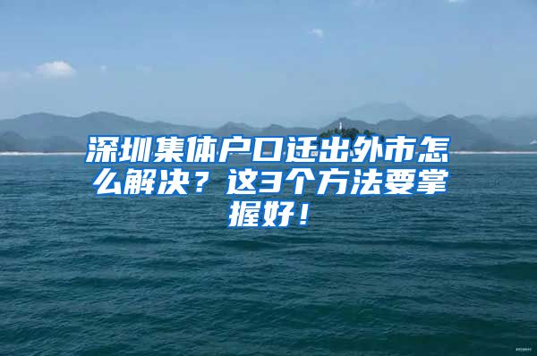 深圳集体户口迁出外市怎么解决？这3个方法要掌握好！