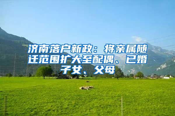 济南落户新政：将亲属随迁范围扩大至配偶、已婚子女、父母