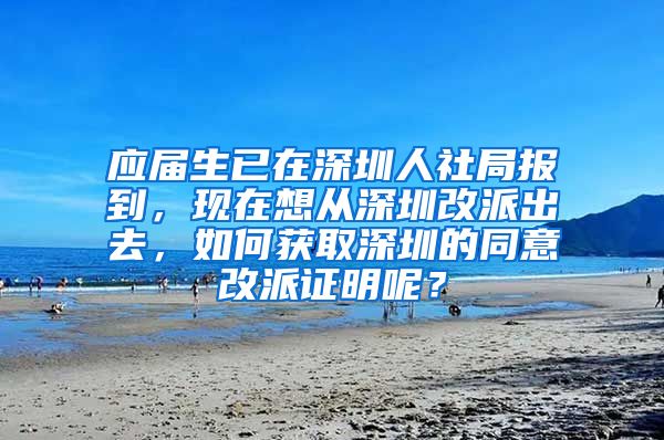 应届生已在深圳人社局报到，现在想从深圳改派出去，如何获取深圳的同意改派证明呢？