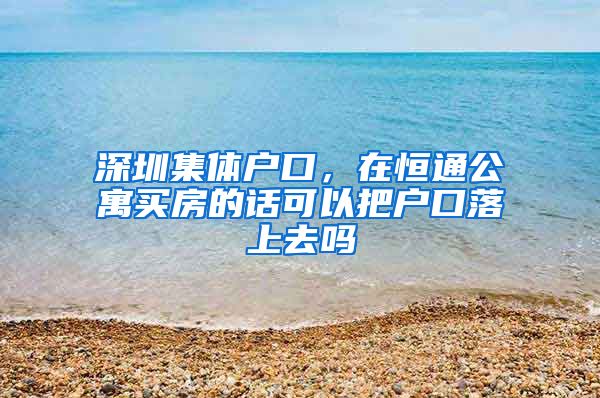 深圳集体户口，在恒通公寓买房的话可以把户口落上去吗