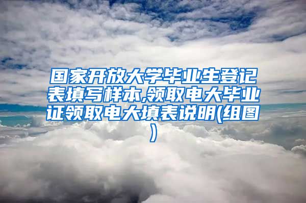 国家开放大学毕业生登记表填写样本,领取电大毕业证领取电大填表说明(组图)