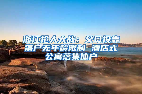 浙江抢人大战：父母投靠落户无年龄限制 酒店式公寓落集体户