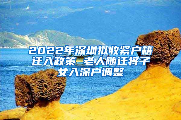 2022年深圳拟收紧户籍迁入政策 老人随迁将子女入深户调整