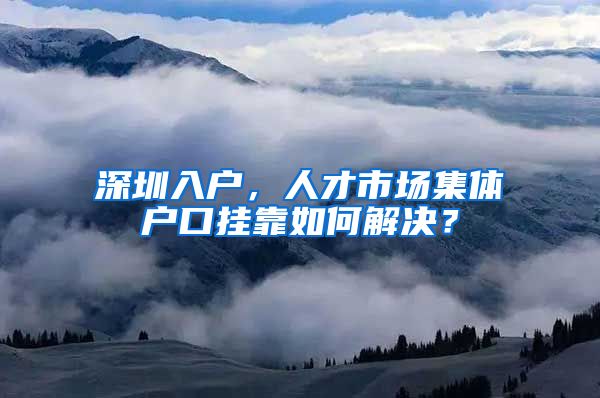 深圳入户，人才市场集体户口挂靠如何解决？