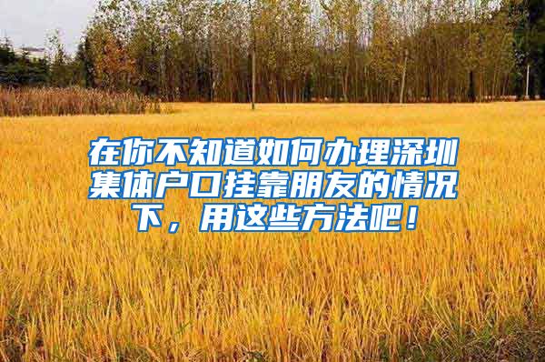 在你不知道如何办理深圳集体户口挂靠朋友的情况下，用这些方法吧！