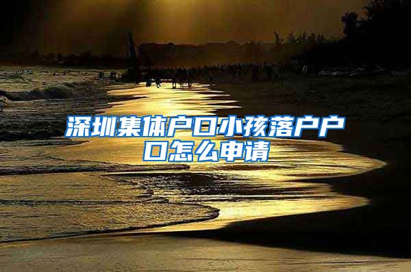 深圳集体户口小孩落户户口怎么申请