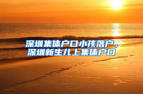 深圳集体户口小孩落户，深圳新生儿上集体户口