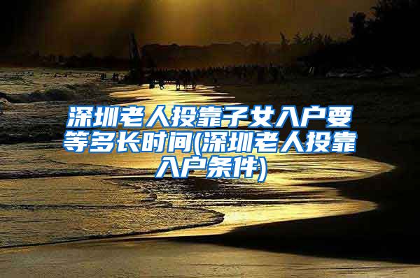 深圳老人投靠子女入户要等多长时间(深圳老人投靠入户条件)