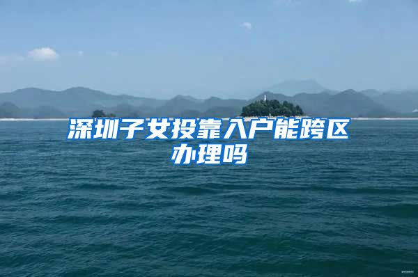 深圳子女投靠入户能跨区办理吗