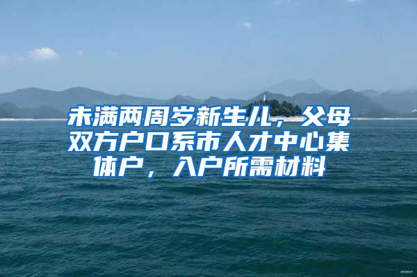 未满两周岁新生儿，父母双方户口系市人才中心集体户，入户所需材料