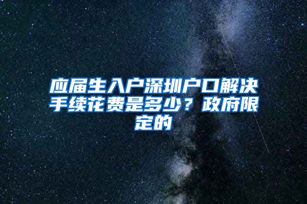 应届生入户深圳户口解决手续花费是多少？政府限定的