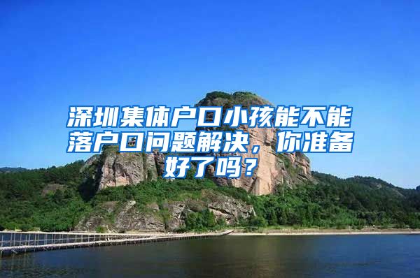 深圳集体户口小孩能不能落户口问题解决，你准备好了吗？