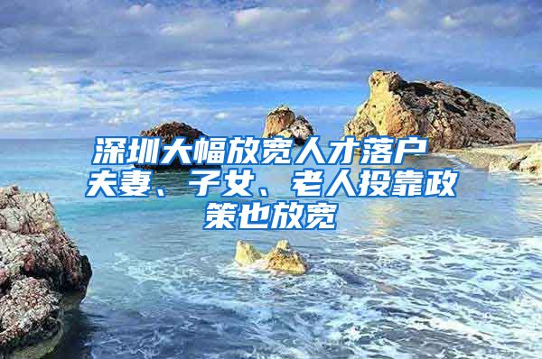 深圳大幅放宽人才落户 夫妻、子女、老人投靠政策也放宽