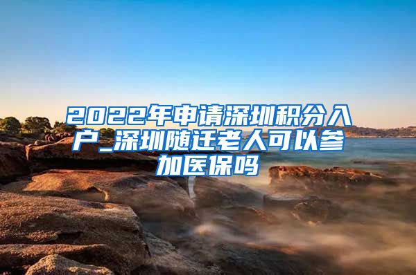 2022年申请深圳积分入户_深圳随迁老人可以参加医保吗